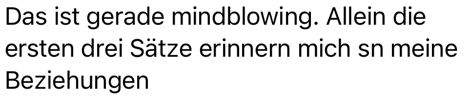 Das ist gerade mindblowing. Allein die ersten drei Sätze erinnern mich an meine Beziehungen.